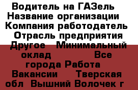 Водитель на ГАЗель › Название организации ­ Компания-работодатель › Отрасль предприятия ­ Другое › Минимальный оклад ­ 25 000 - Все города Работа » Вакансии   . Тверская обл.,Вышний Волочек г.